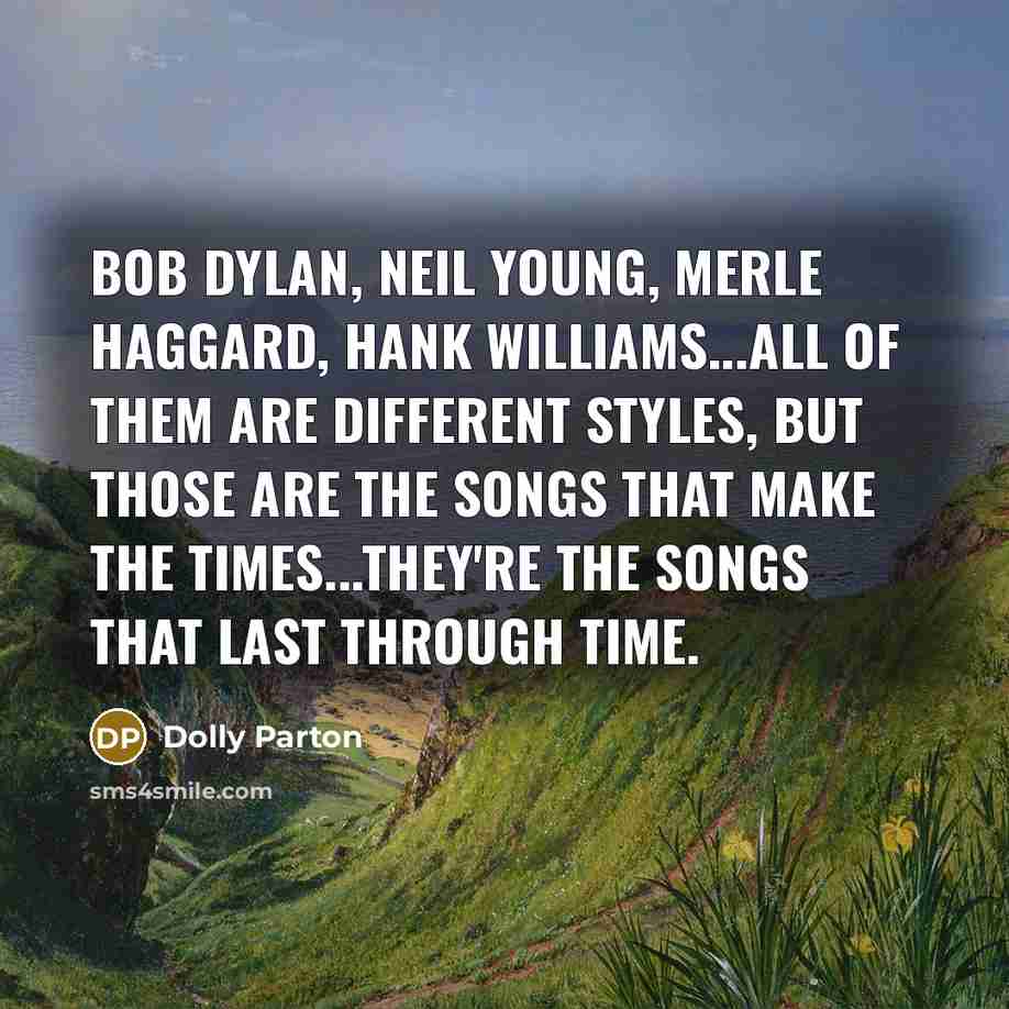 “Bob Dylan, Neil Young, Merle Haggard, Hank Williams...all of them are different styles, but those are the songs that make the times...they're the songs that last through time.” quote by Dolly Parton