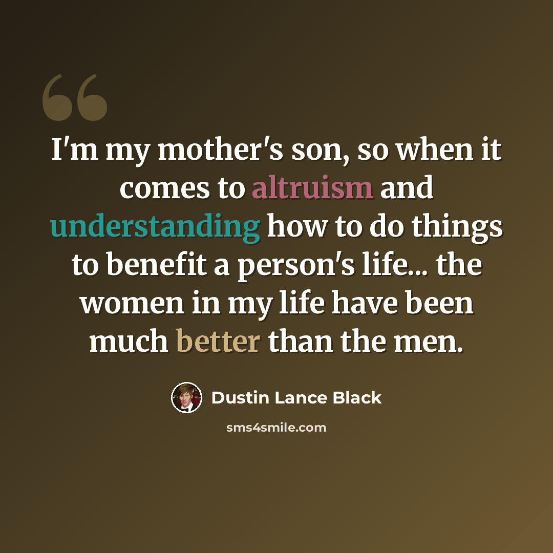 “I'm my mother's son, so when it comes to altruism and understanding how to do things to benefit a person's life... the women in my life have been much better than the men.” quote by Dustin Lance Black