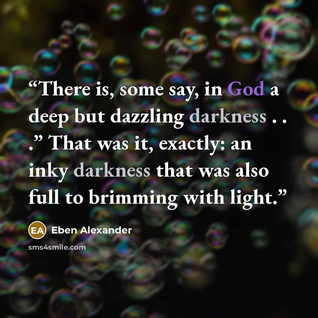 “There is, some say, in God a deep but dazzling darkness . . .” That was it, exactly: an inky darkness that was also full to brimming with light.” quote by Eben Alexander