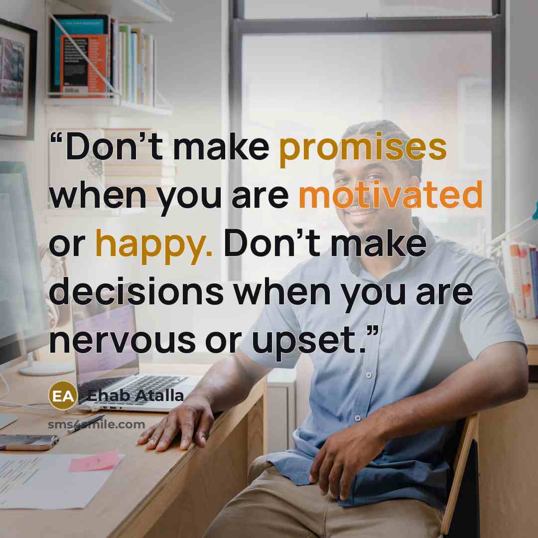 “Don’t make promises when you are motivated or happy. Don’t make decisions when you are nervous or upset.” quote by Ehab Atalla