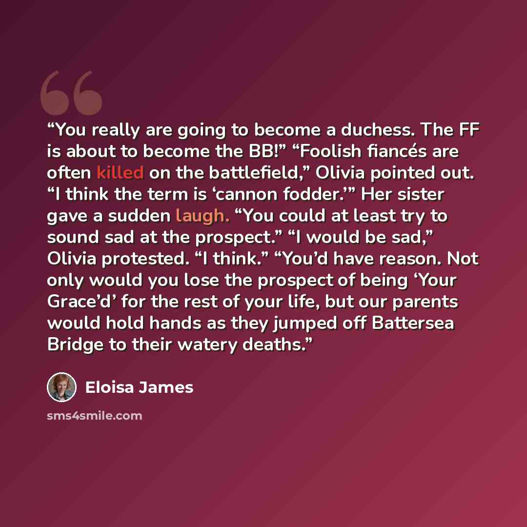 “You really are going to become a duchess. The FF is about to become the BB!” “Foolish fiancés are often killed on the battlefield,” Olivia pointed out. “I think the term is ‘cannon fodder.’” Her sister gave a sudden laugh. “You could at least try to sound sad at the prospect.” “I would be sad,”…” quote by Eloisa James