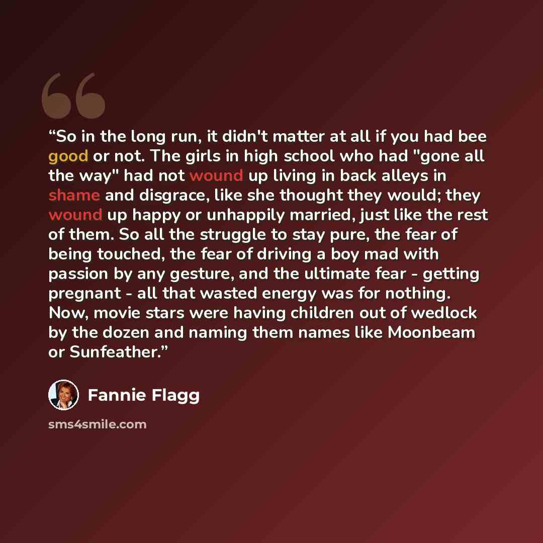 “So in the long run, it didn't matter at all if you had bee good or not. The girls in high school who had "gone all the way" had not wound up living in back alleys in shame and disgrace, like she thought they would; they wound up happy or unhappily married, just like the rest of them. So all the…” quote by Fannie Flagg