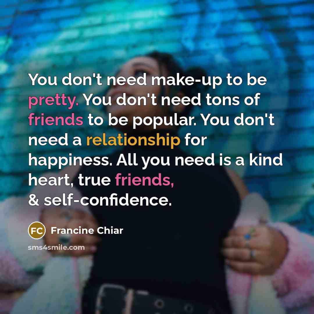“You don't need make-up to be pretty. You don't need tons of friends to be popular. You don't need a relationship for happiness. All you need is a kind heart, true friends, & self-confidence.” quote by Francine Chiar