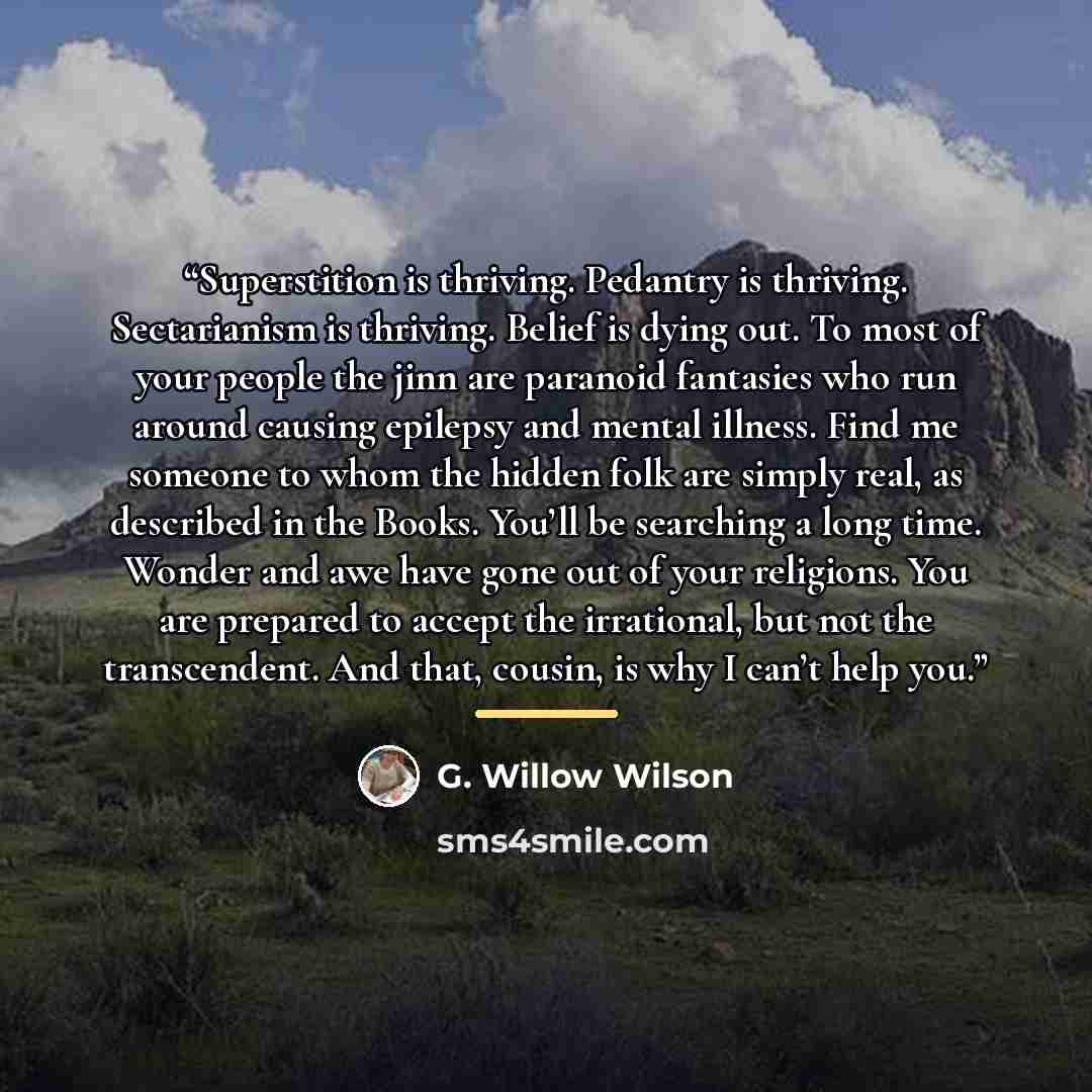 “Superstition is thriving. Pedantry is thriving. Sectarianism is thriving. Belief is dying out. To most of your people the jinn are paranoid fantasies who run around causing epilepsy and mental illness. Find me someone to whom the hidden folk are simply real, as described in the Books. You’ll be…” quote by G. Willow Wilson