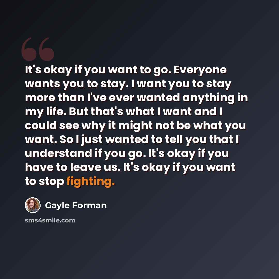 “It's okay if you want to go. Everyone wants you to stay. I want you to stay more than I've ever wanted anything in my life. But that's what I want and I could see why it might not be what you want. So I just wanted to tell you that I understand if you go. It's okay if you have to leave us. It's…” quote by Gayle Forman