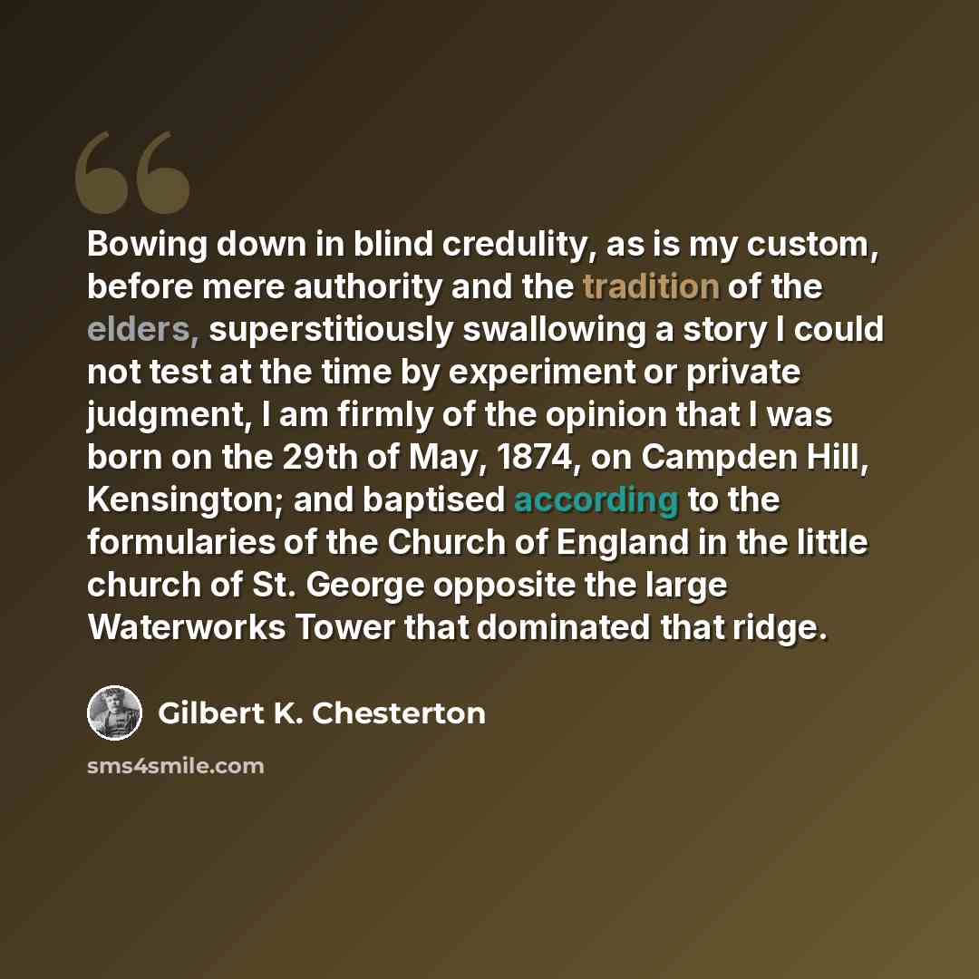 “Bowing down in blind credulity, as is my custom, before mere authority and the tradition of the elders, superstitiously swallowing a story I could not test at the time by experiment or private judgment, I am firmly of the opinion that I was born on the 29th of May, 1874, on Campden Hill…” quote by Gilbert K. Chesterton