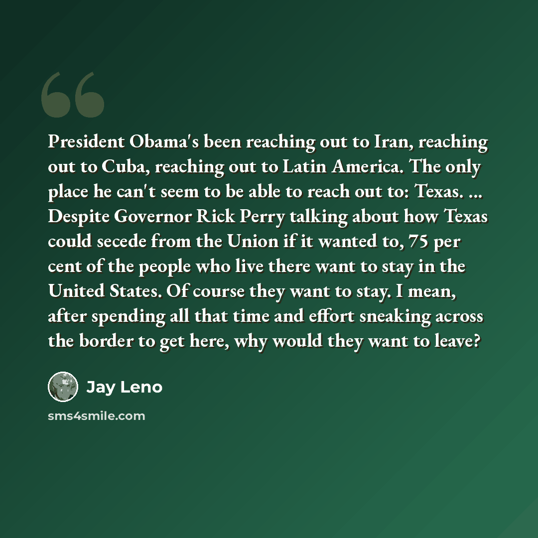 “President Obama's been reaching out to Iran, reaching out to Cuba, reaching out to Latin America. The only place he can't seem to be able to reach out to: Texas. ... Despite Governor Rick Perry talking about how Texas could secede from the Union if it wanted to, 75 per cent of the people who live…” quote by Jay Leno