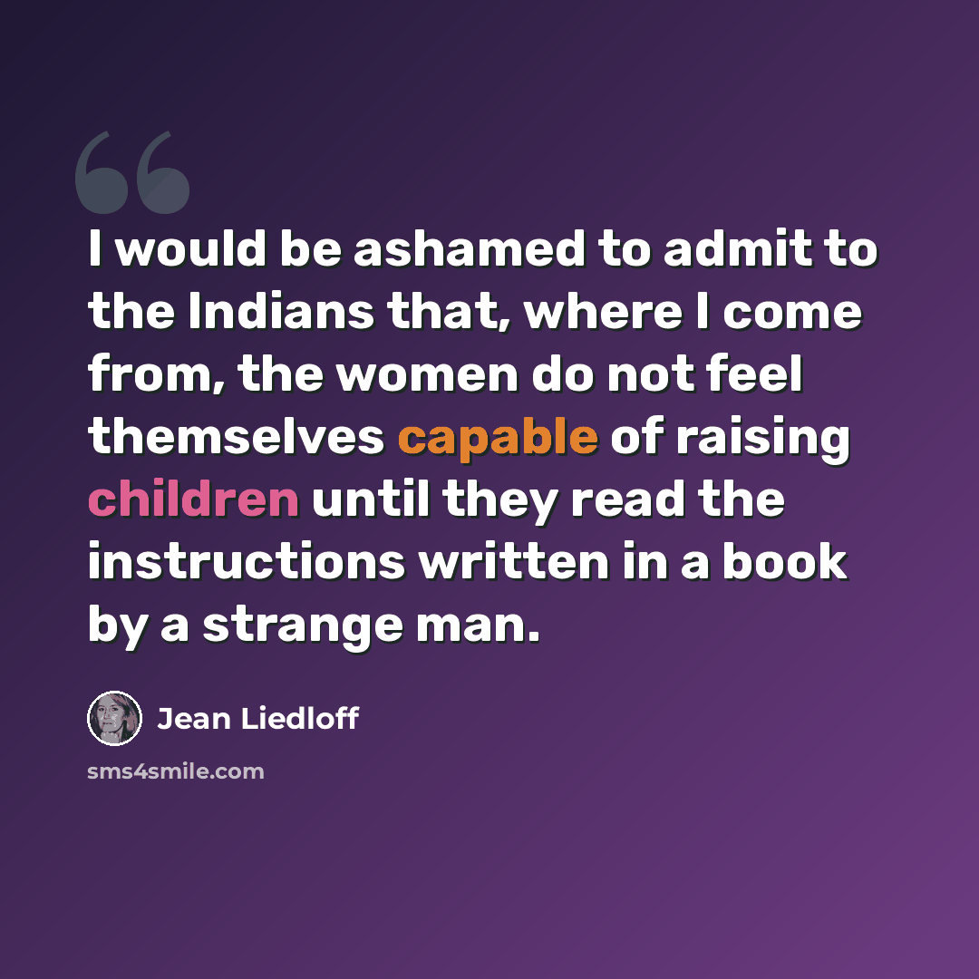 “I would be ashamed to admit to the Indians that, where I come from, the women do not feel themselves capable of raising children until they read the instructions written in a book by a strange man.” quote by Jean Liedloff