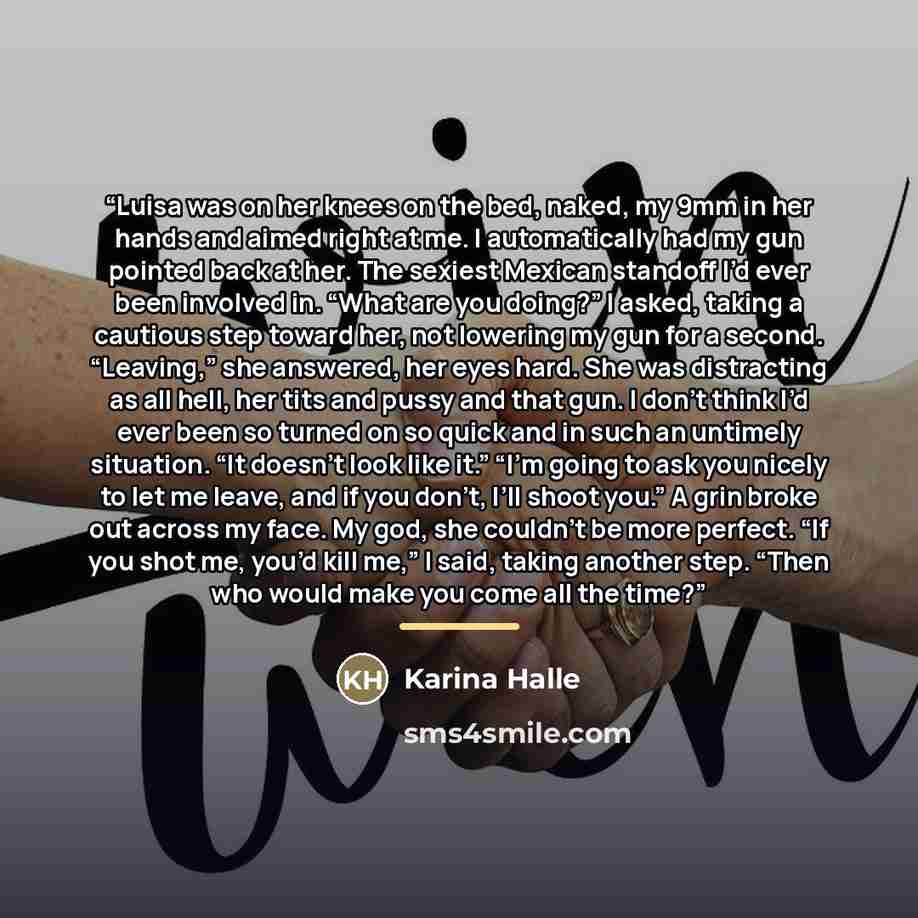 “Luisa was on her knees on the bed, naked, my 9mm in her hands and aimed right at me. I automatically had my gun pointed back at her. The sexiest Mexican standoff I’d ever been involved in. “What are you doing?” I asked, taking a cautious step toward her, not lowering my gun for a second…” quote by Karina Halle