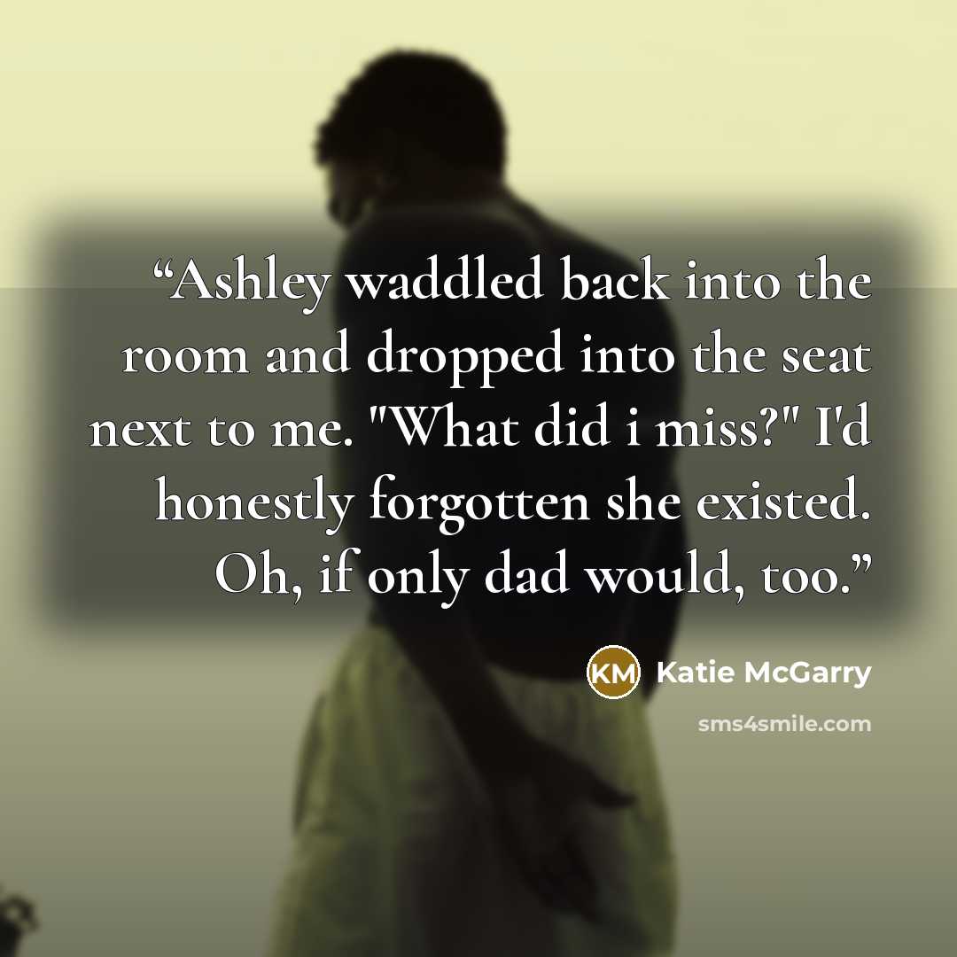 “Ashley waddled back into the room and dropped into the seat next to me. "What did i miss?" I'd honestly forgotten she existed. Oh, if only dad would, too.” quote by Katie McGarry