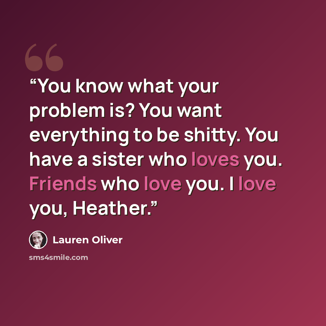 “You know what your problem is? You want everything to be shitty. You have a sister who loves you. Friends who love you. I love you, Heather.” quote by Lauren Oliver
