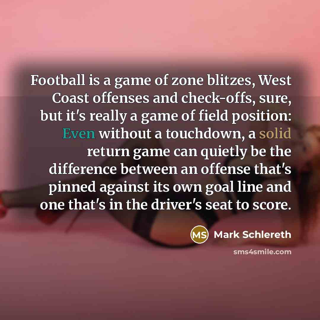 “Football is a game of zone blitzes, West Coast offenses and check-offs, sure, but it's really a game of field position: Even without a touchdown, a solid return game can quietly be the difference between an offense that's pinned against its own goal line and one that's in the driver's seat to score.” quote by Mark Schlereth