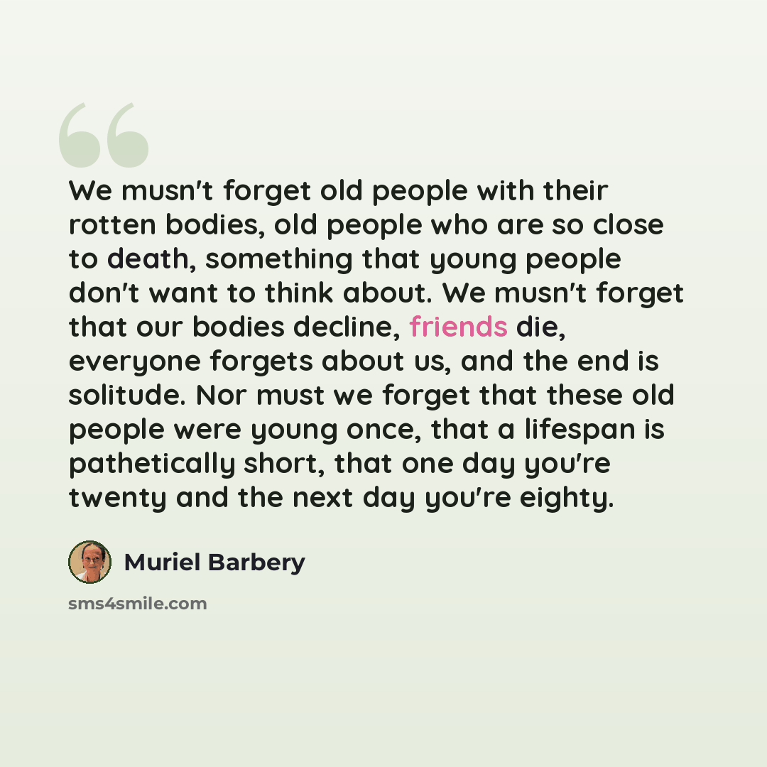 “We musn't forget old people with their rotten bodies, old people who are so close to death, something that young people don't want to think about. We musn't forget that our bodies decline, friends die, everyone forgets about us, and the end is solitude. Nor must we forget that these old people…” quote by Muriel Barbery