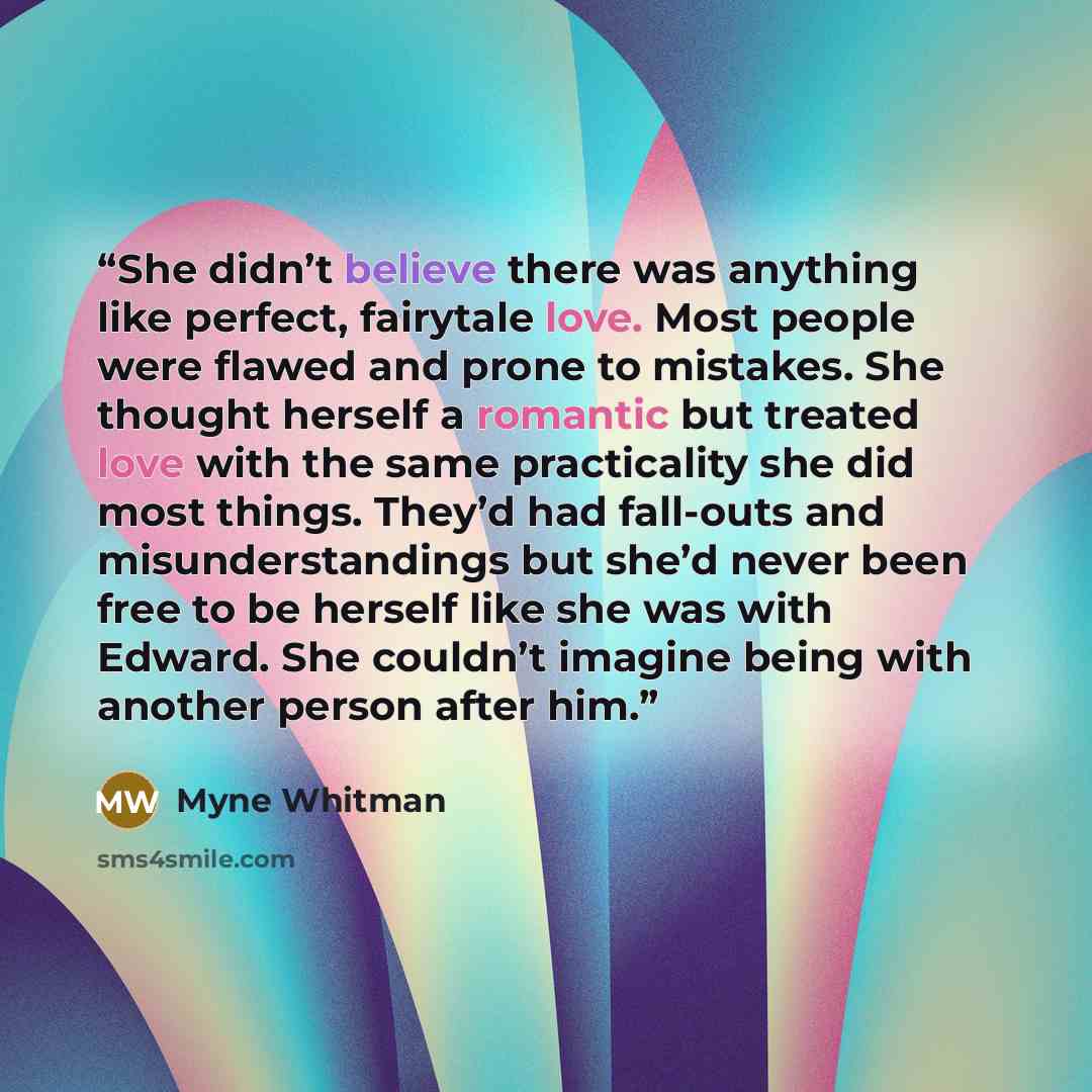 “She didn’t believe there was anything like perfect, fairytale love. Most people were flawed and prone to mistakes. She thought herself a romantic but treated love with the same practicality she did most things. They’d had fall-outs and misunderstandings but she’d never been free to be herself like…” quote by Myne Whitman