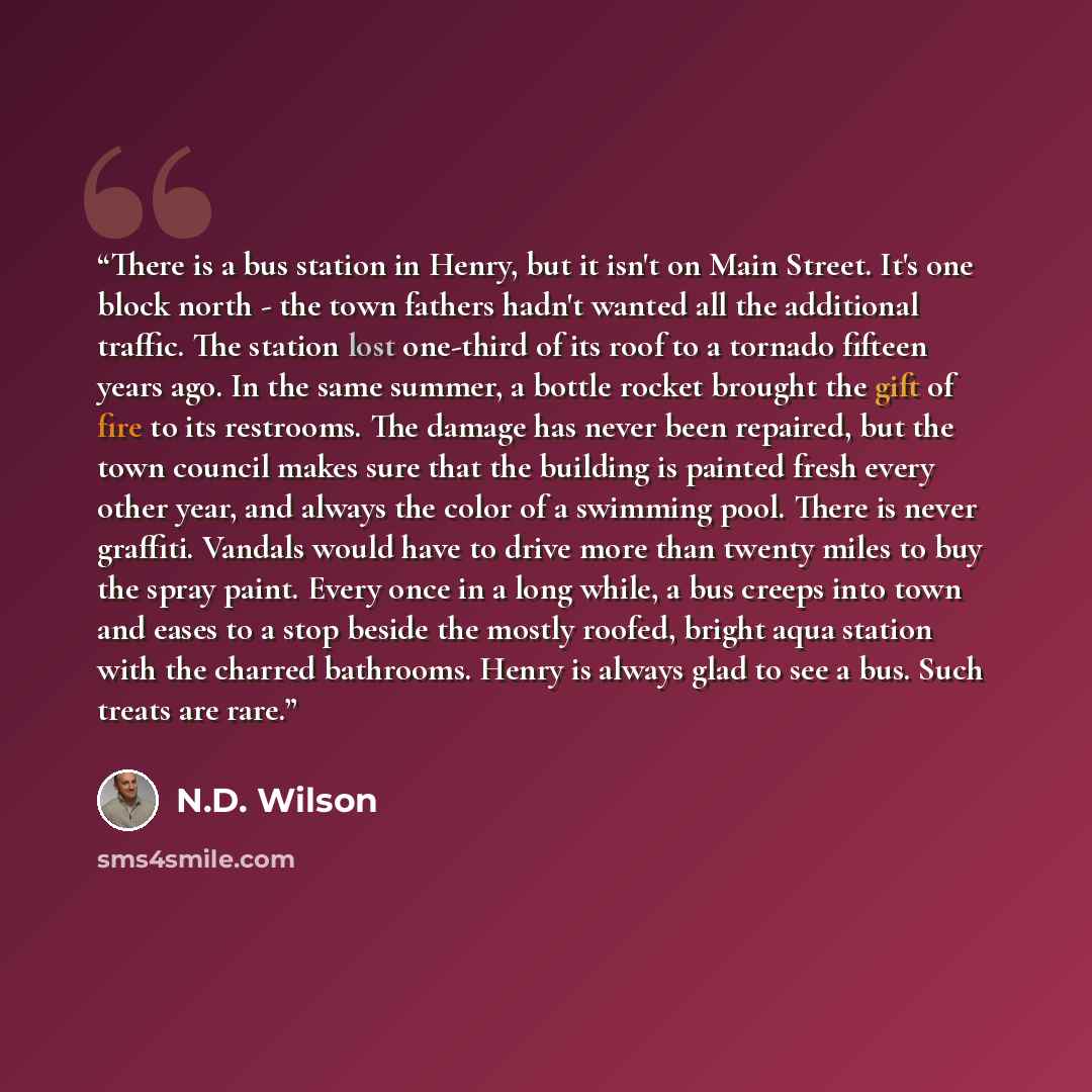 “There is a bus station in Henry, but it isn't on Main Street. It's one block north - the town fathers hadn't wanted all the additional traffic. The station lost one-third of its roof to a tornado fifteen years ago. In the same summer, a bottle rocket brought the gift of fire to its restrooms. The…” quote by N.D. Wilson