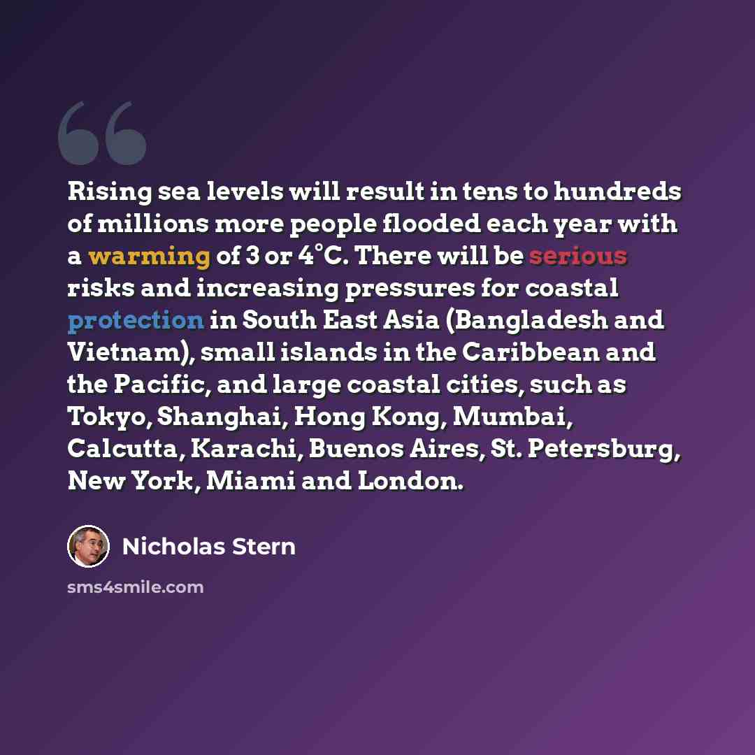 “Rising sea levels will result in tens to hundreds of millions more people flooded each year with a warming of 3 or 4°C. There will be serious risks and increasing pressures for coastal protection in South East Asia (Bangladesh and Vietnam), small islands in the Caribbean and the Pacific, and large…” quote by Nicholas Stern