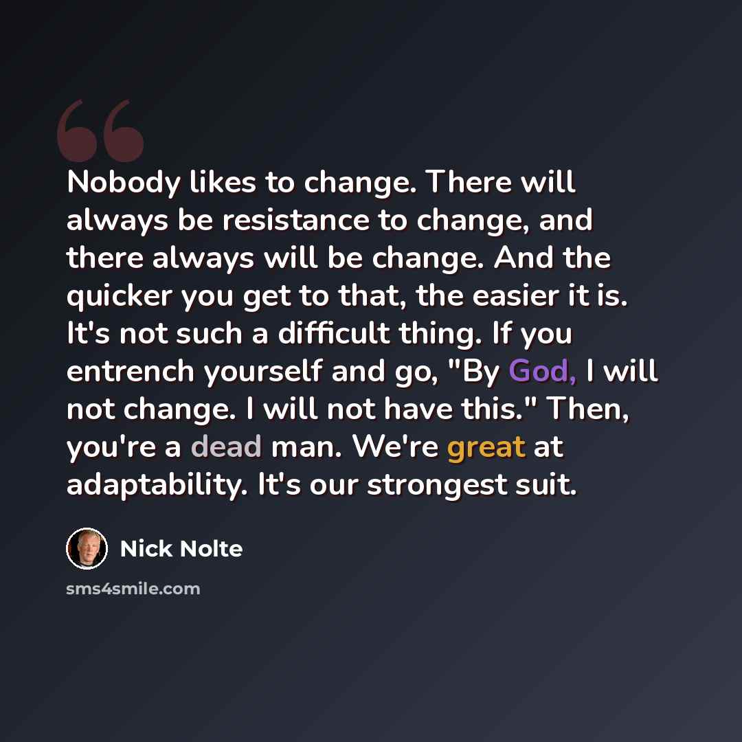 “Nobody likes to change. There will always be resistance to change, and there always will be change. And the quicker you get to that, the easier it is. It's not such a difficult thing. If you entrench yourself and go, "By God, I will not change. I will not have this." Then, you're a dead man. We're…” quote by Nick Nolte