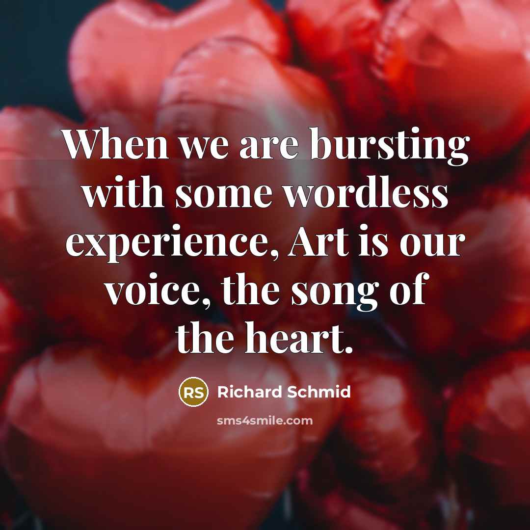 “When we are bursting with some wordless experience, Art is our voice, the song of the heart.” quote by Richard Schmid