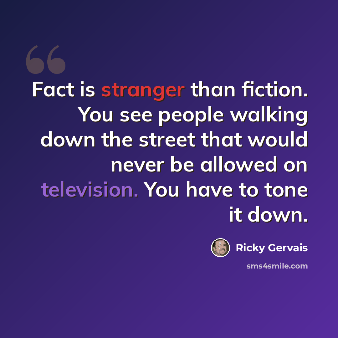 “Fact is stranger than fiction. You see people walking down the street that would never be allowed on television. You have to tone it down.” quote by Ricky Gervais