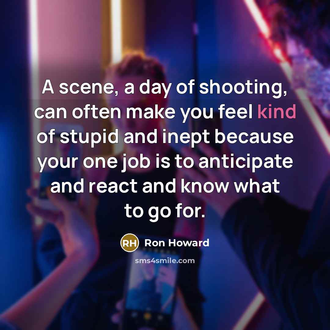 “A scene, a day of shooting, can often make you feel kind of stupid and inept because your one job is to anticipate and react and know what to go for.” quote by Ron Howard