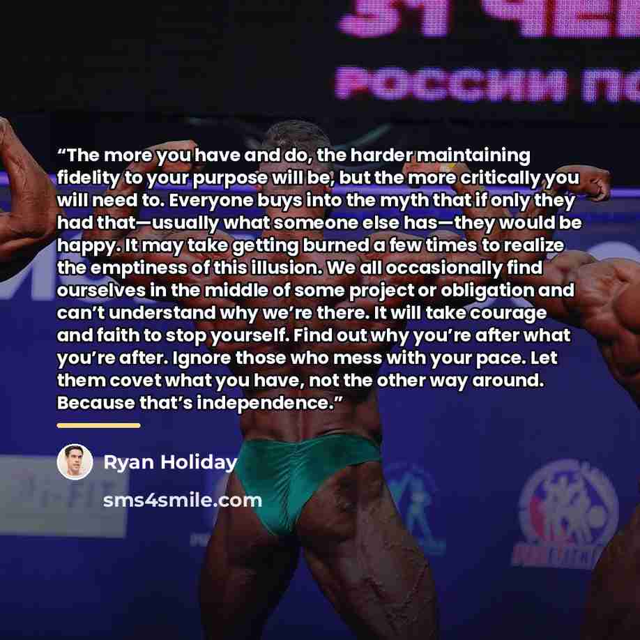 “The more you have and do, the harder maintaining fidelity to your purpose will be, but the more critically you will need to. Everyone buys into the myth that if only they had that—usually what someone else has—they would be happy. It may take getting burned a few times to realize the emptiness of…” quote by Ryan Holiday
