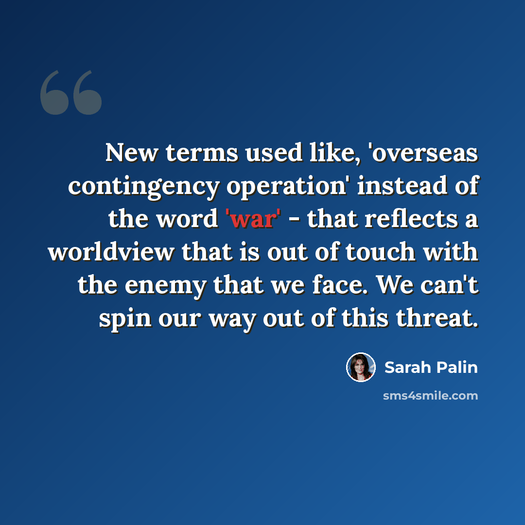 “New terms used like, 'overseas contingency operation' instead of the word 'war' - that reflects a worldview that is out of touch with the enemy that we face. We can't spin our way out of this threat.” quote by Sarah Palin