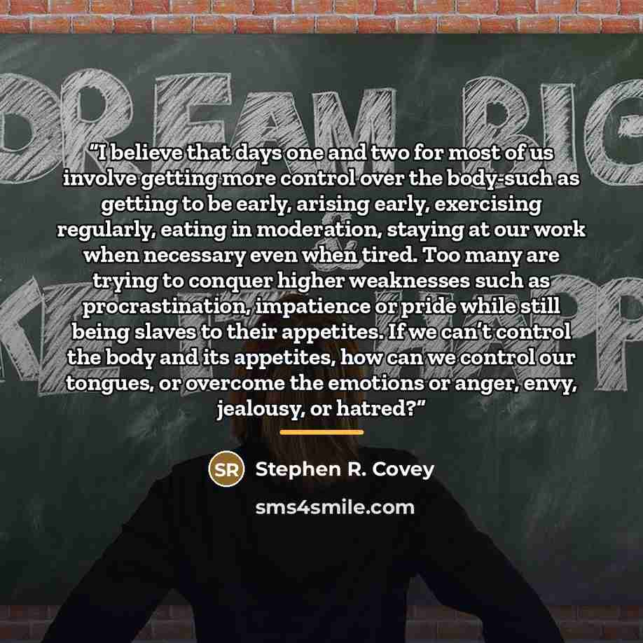 “I believe that days one and two for most of us involve getting more control over the body-such as getting to be early, arising early, exercising regularly, eating in moderation, staying at our work when necessary even when tired. Too many are trying to conquer higher weaknesses such as…” quote by Stephen R. Covey