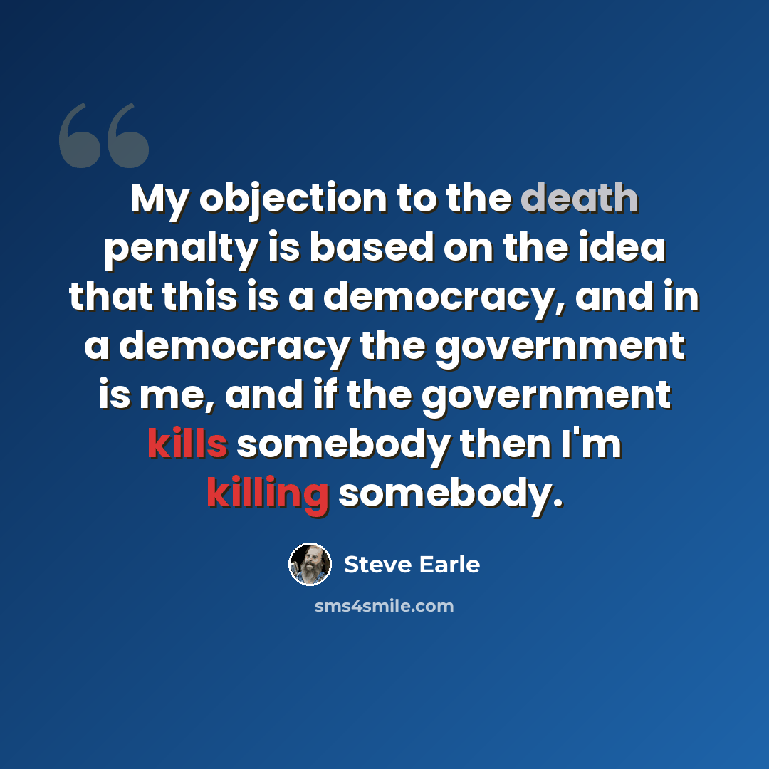 “My objection to the death penalty is based on the idea that this is a democracy, and in a democracy the government is me, and if the government kills somebody then I'm killing somebody.” quote by Steve Earle