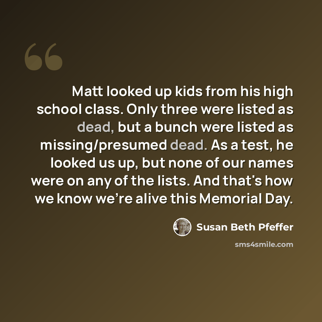“Matt looked up kids from his high school class. Only three were listed as dead, but a bunch were listed as missing/presumed dead. As a test, he looked us up, but none of our names were on any of the lists. And that's how we know we're alive this Memorial Day.” quote by Susan Beth Pfeffer