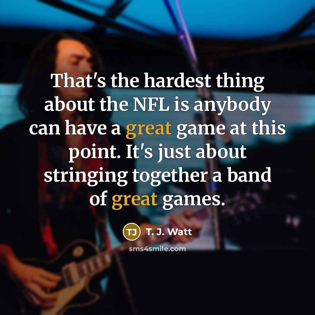“That's the hardest thing about the NFL is anybody can have a great game at this point. It's just about stringing together a band of great games.” quote by T. J. Watt