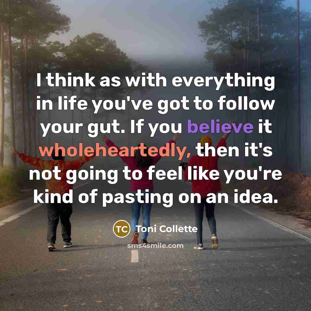 “I think as with everything in life you've got to follow your gut. If you believe it wholeheartedly, then it's not going to feel like you're kind of pasting on an idea.” quote by Toni Collette