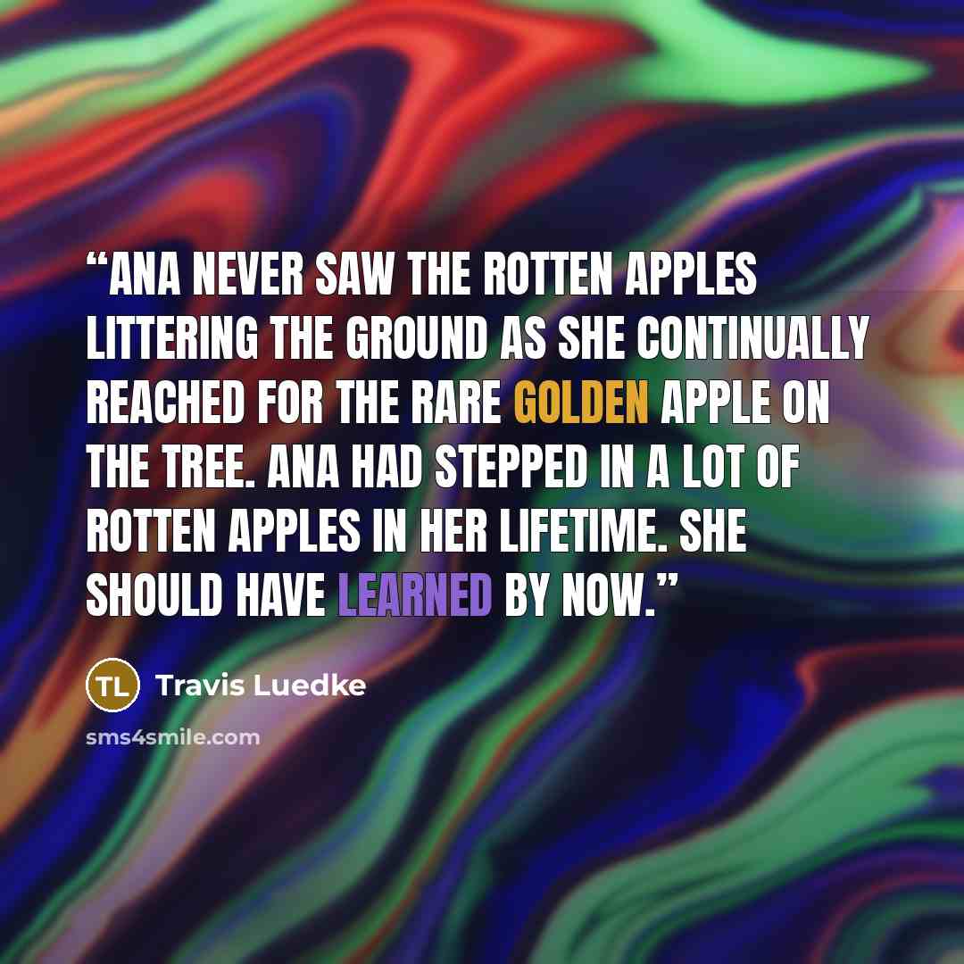 “Ana never saw the rotten apples littering the ground as she continually reached for the rare golden apple on the tree. Ana had stepped in a lot of rotten apples in her lifetime. She should have learned by now.” quote by Travis Luedke