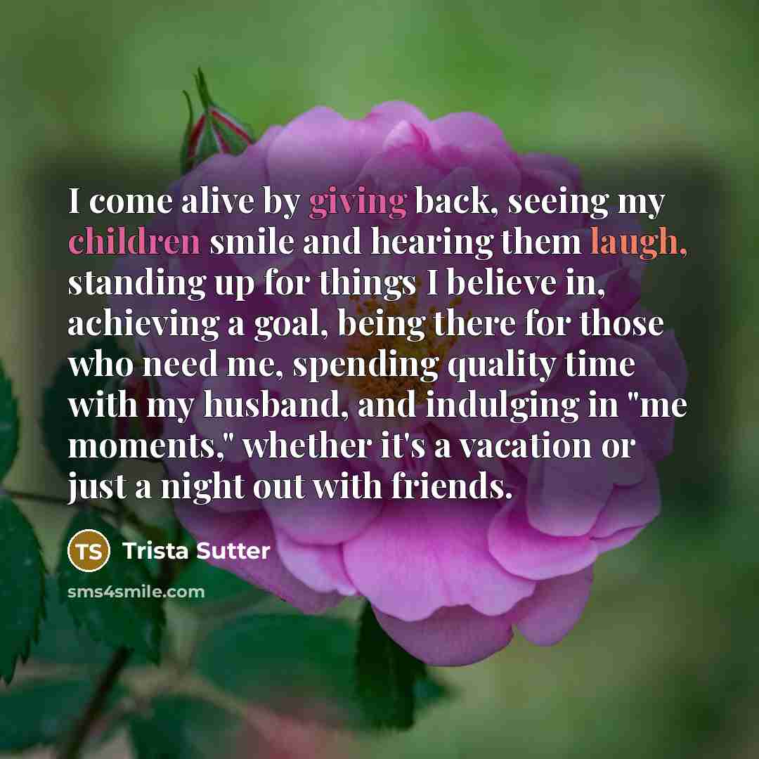 “I come alive by giving back, seeing my children smile and hearing them laugh, standing up for things I believe in, achieving a goal, being there for those who need me, spending quality time with my husband, and indulging in "me moments," whether it's a vacation or just a night out with friends.” quote by Trista Sutter