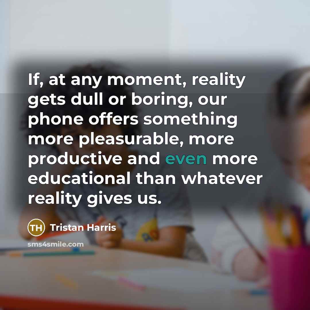 “If, at any moment, reality gets dull or boring, our phone offers something more pleasurable, more productive and even more educational than whatever reality gives us.” quote by Tristan Harris