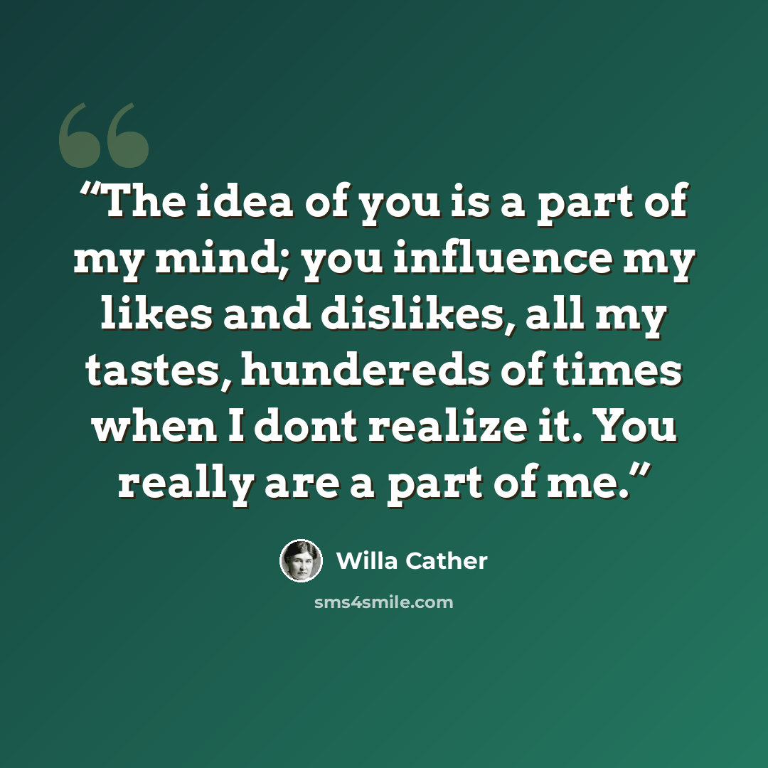 “‎The idea of you is a part of my mind; you influence my likes and dislikes, all my tastes, hundereds of times when I dont realize it. You really are a part of me.” quote by Willa Cather