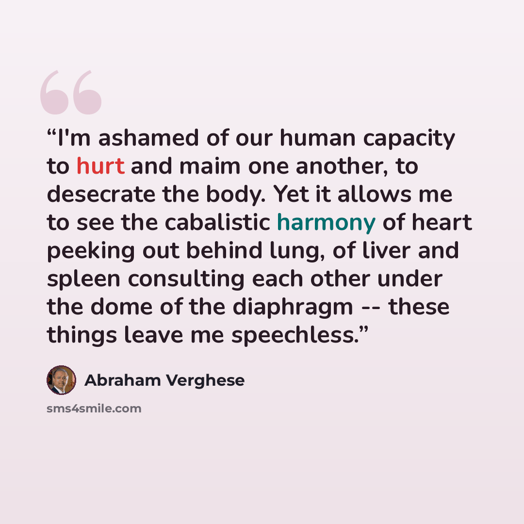 “I'm ashamed of our human capacity to hurt and maim one another, to desecrate the body. Yet it allows me to see the cabalistic harmony of heart peeking out behind lung, of liver and spleen consulting each other under the dome of the diaphragm -- these things leave me speechless.” quote by Abraham Verghese