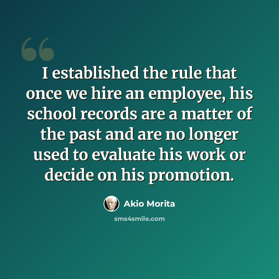 “I established the rule that once we hire an employee, his school records are a matter of the past and are no longer used to evaluate his work or decide on his promotion.” quote by Akio Morita