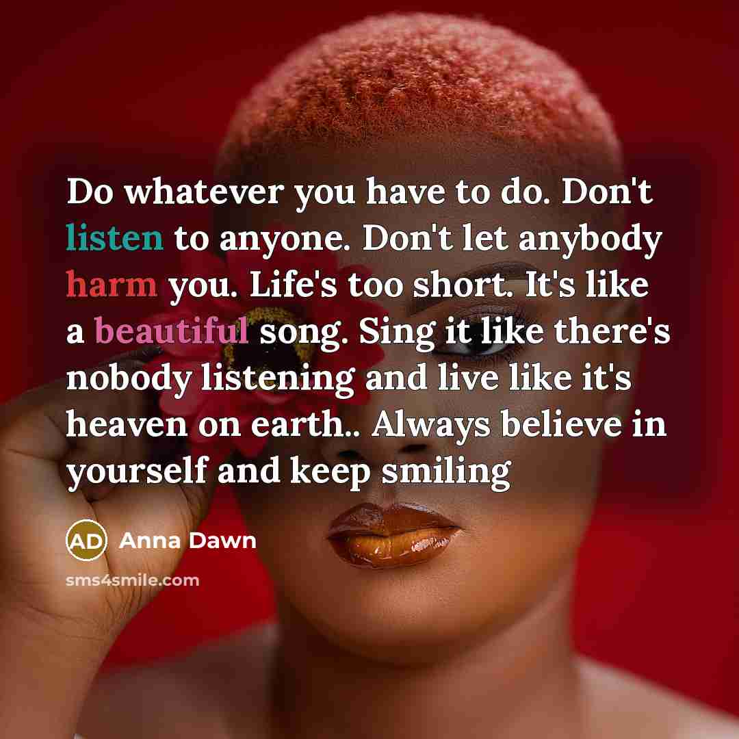 “Do whatever you have to do. Don't listen to anyone. Don't let anybody harm you. Life's too short. It's like a beautiful song. Sing it like there's nobody listening and live like it's heaven on earth.. Always believe in yourself and keep smiling” quote by Anna Dawn