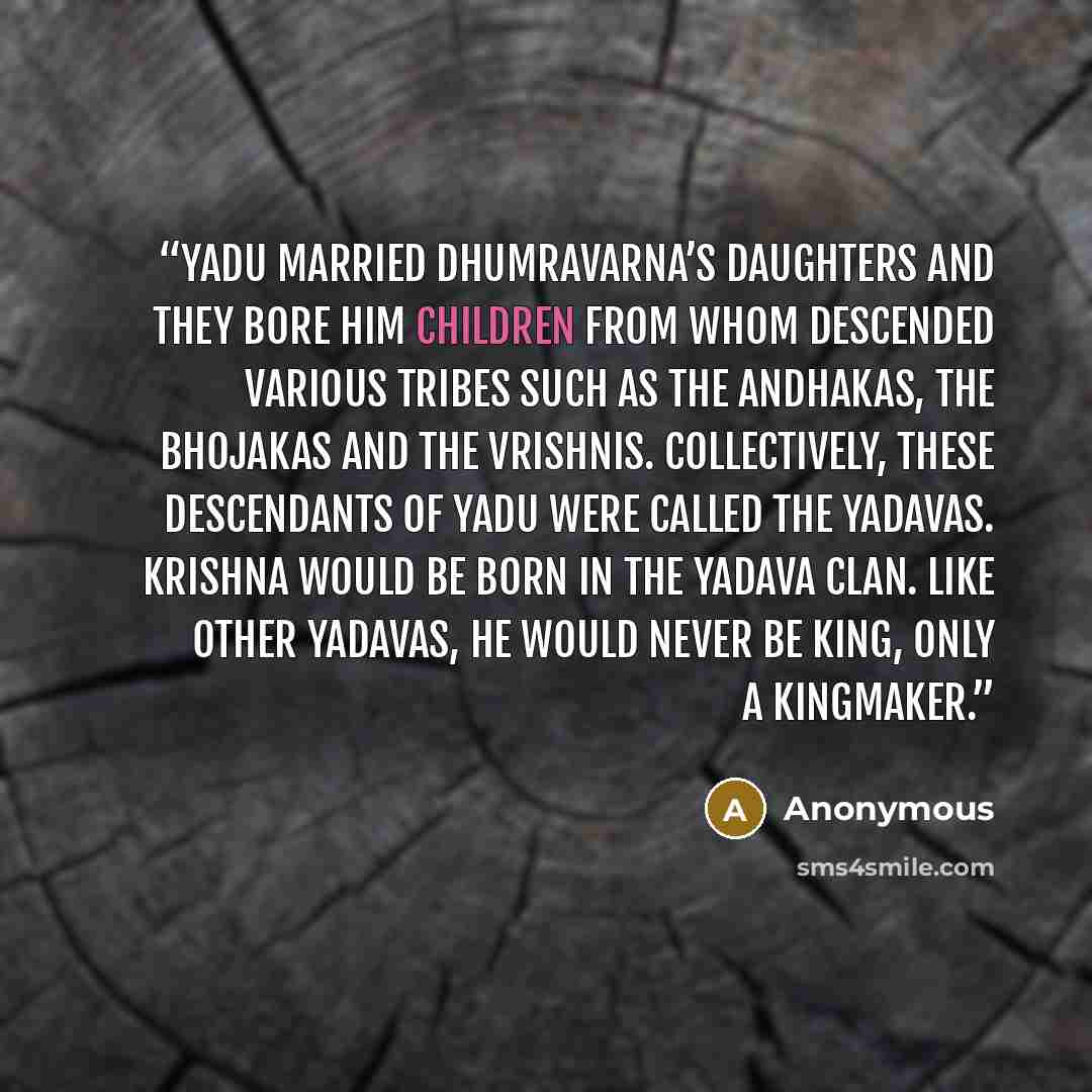 “Yadu married Dhumravarna’s daughters and they bore him children from whom descended various tribes such as the Andhakas, the Bhojakas and the Vrishnis. Collectively, these descendants of Yadu were called the Yadavas. Krishna would be born in the Yadava clan. Like other Yadavas, he would never be…” quote by Anonymous