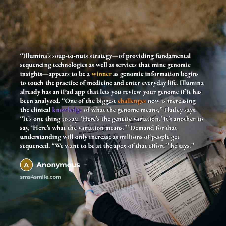“Illumina’s soup-to-nuts strategy—of providing fundamental sequencing technologies as well as services that mine genomic insights—appears to be a winner as genomic information begins to touch the practice of medicine and enter everyday life. Illumina already has an iPad app that lets you review…” quote by Anonymous