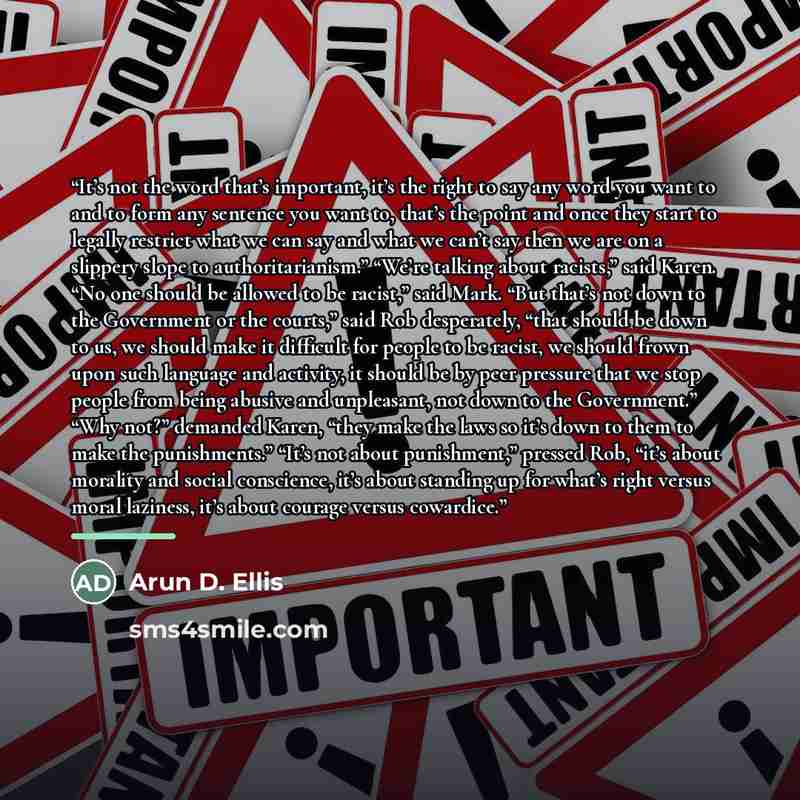 “It’s not the word that’s important, it’s the right to say any word you want to and to form any sentence you want to, that’s the point and once they start to legally restrict what we can say and what we can’t say then we are on a slippery slope to authoritarianism.” “We’re talking about racists,”…” quote by Arun D. Ellis