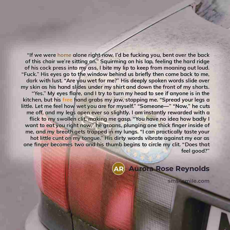 “If we were home alone right now, I’d be fucking you, bent over the back of this chair we’re sitting on.” Squirming on his lap, feeling the hard ridge of his cock press into my ass, I bite my lip to keep from moaning out loud. “Fuck.” His eyes go to the window behind us briefly then come back to…” quote by Aurora Rose Reynolds