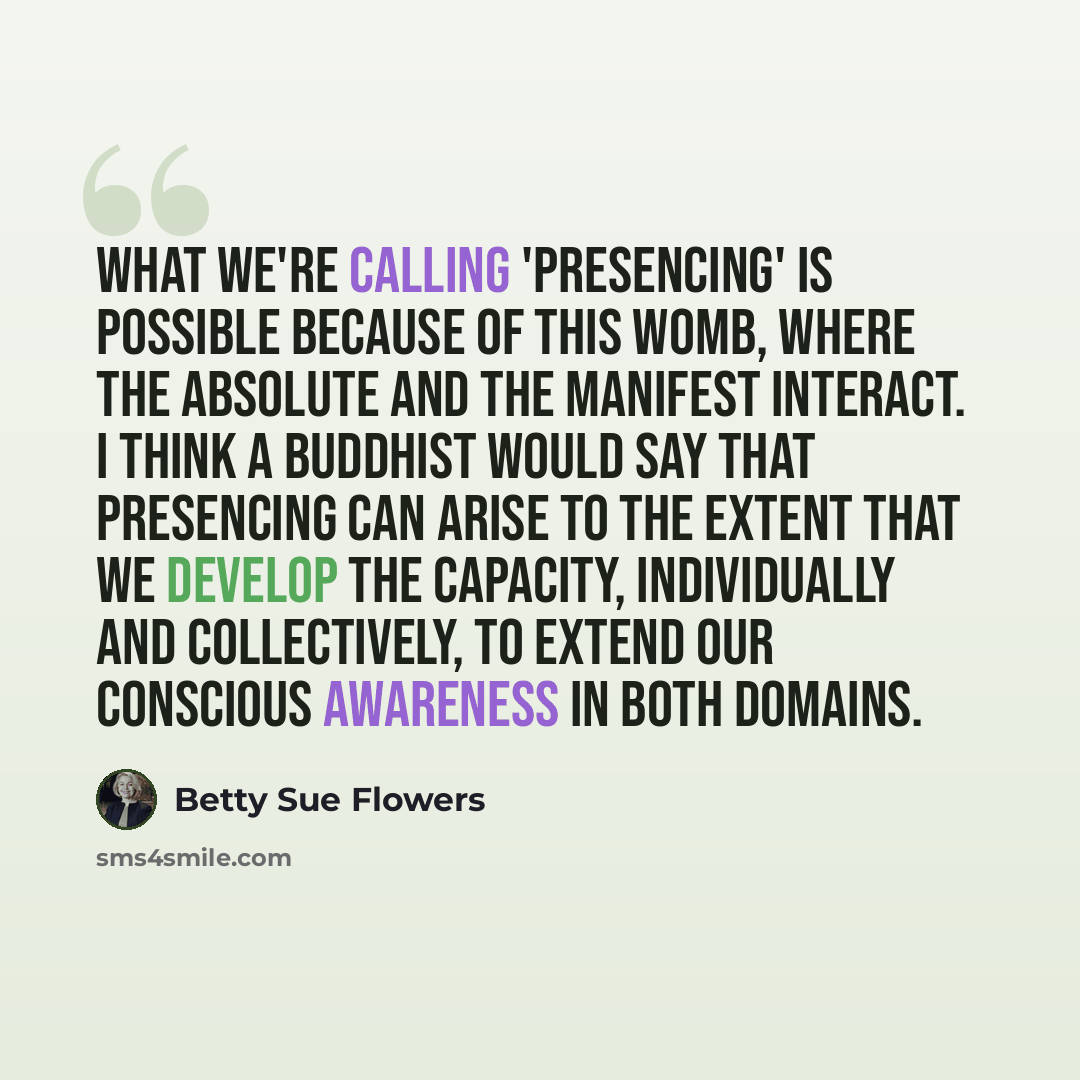 “What we're calling 'presencing' is possible because of this womb, where the absolute and the manifest interact. I think a buddhist would say that presencing can arise to the extent that we develop the capacity, individually and collectively, to extend our conscious awareness in both domains.” quote by Betty Sue Flowers