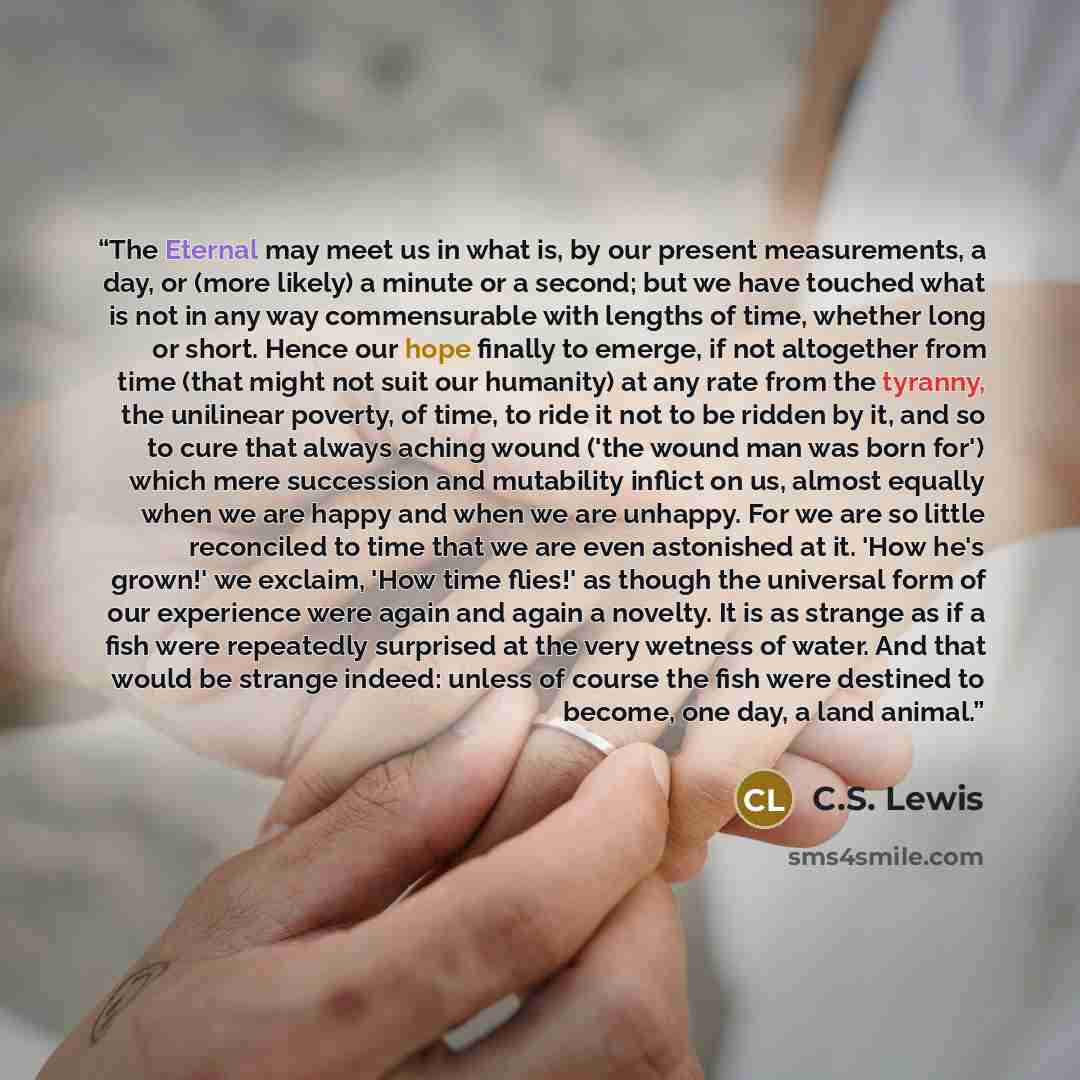 “The Eternal may meet us in what is, by our present measurements, a day, or (more likely) a minute or a second; but we have touched what is not in any way commensurable with lengths of time, whether long or short. Hence our hope finally to emerge, if not altogether from time (that might not suit…” quote by C.S. Lewis