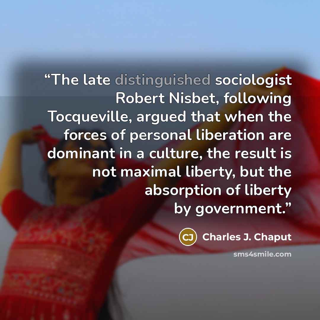 “The late distinguished sociologist Robert Nisbet, following Tocqueville, argued that when the forces of personal liberation are dominant in a culture, the result is not maximal liberty, but the absorption of liberty by government.” quote by Charles J. Chaput