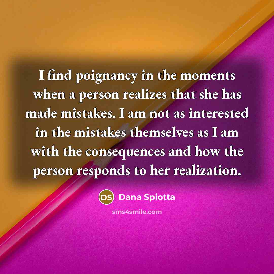“I find poignancy in the moments when a person realizes that she has made mistakes. I am not as interested in the mistakes themselves as I am with the consequences and how the person responds to her realization.” quote by Dana Spiotta