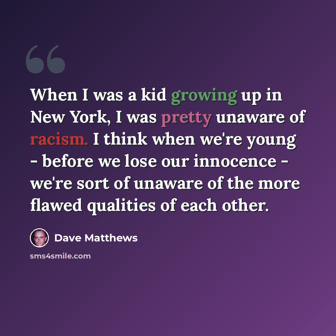 “When I was a kid growing up in New York, I was pretty unaware of racism. I think when we're young - before we lose our innocence - we're sort of unaware of the more flawed qualities of each other.” quote by Dave Matthews
