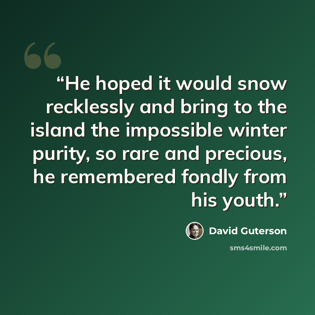 “He hoped it would snow recklessly and bring to the island the impossible winter purity, so rare and precious, he remembered fondly from his youth.” quote by David Guterson
