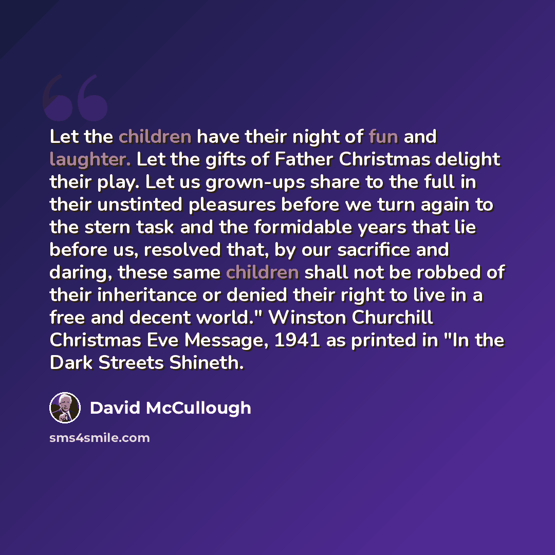 “Let the children have their night of fun and laughter. Let the gifts of Father Christmas delight their play. Let us grown-ups share to the full in their unstinted pleasures before we turn again to the stern task and the formidable years that lie before us, resolved that, by our sacrifice and…” quote by David McCullough