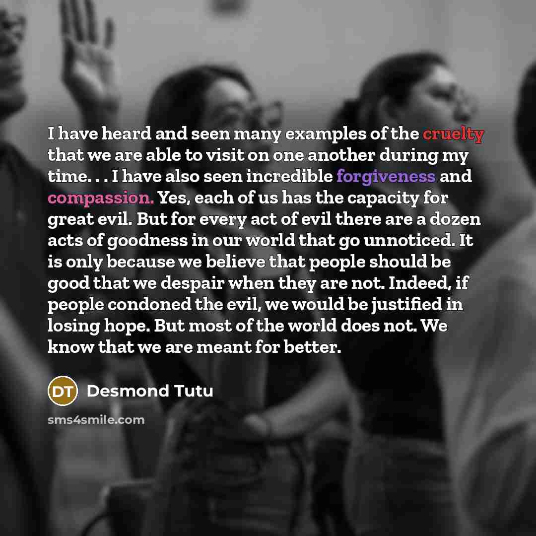 “I have heard and seen many examples of the cruelty that we are able to visit on one another during my time. . . I have also seen incredible forgiveness and compassion. Yes, each of us has the capacity for great evil. But for every act of evil there are a dozen acts of goodness in our world that go…” quote by Desmond Tutu